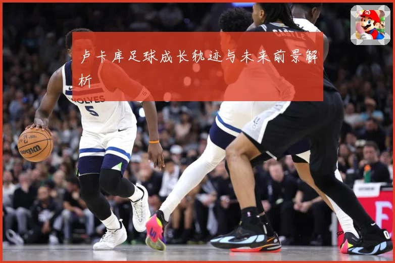 卢卡库足球成长轨迹与未来前景解析