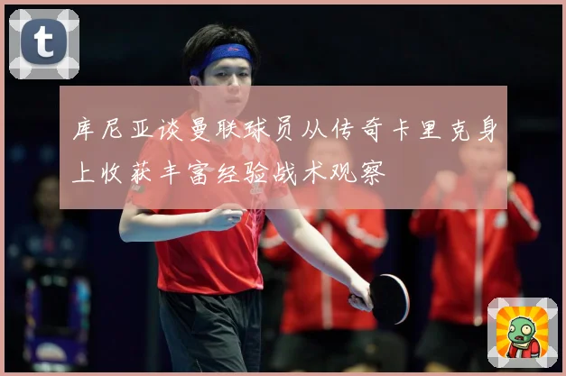 库尼亚谈曼联球员从传奇卡里克身上收获丰富经验战术观察