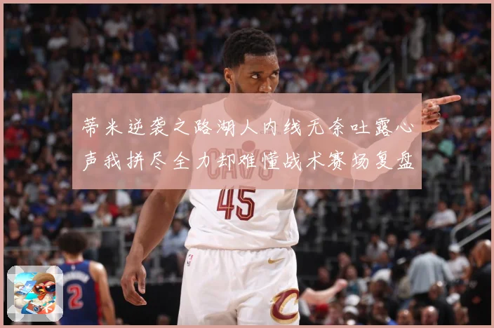 蒂米逆袭之路湖人内线无奈吐露心声我拼尽全力却难懂战术赛场复盘