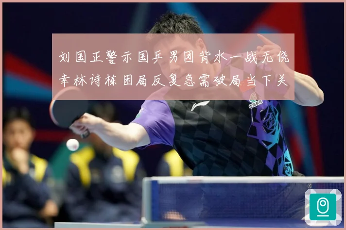 刘国正警示国乒男团背水一战无侥幸林诗栋困局反复急需破局当下关赛场解读
