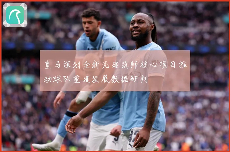 皇马谋划全新无建筑师核心项目推动球队重建发展数据研判