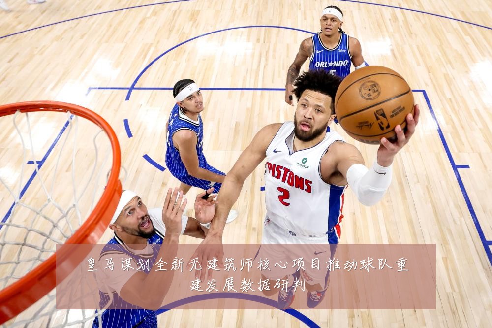 皇马谋划全新无建筑师核心项目推动球队重建发展数据研判