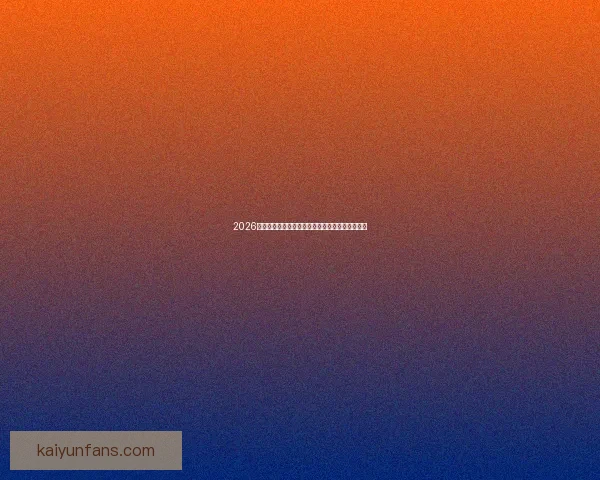 2026世界杯赛前全面分析与热门球队胜负走势预测指南